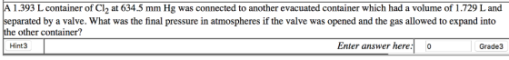 A 1.393 L container of Cl2 at 634.5 mm Hg was connected to another evacuated container which had a volume of 1.729 L and eparated by a valve. What was the final pressure in atmospheres if the valve was opened and the gas allowed to expand into the other container? Hint3 Enter answer here:o Grade3