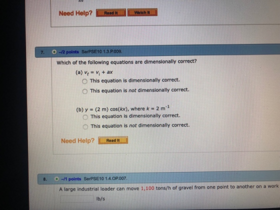 Need Help? Rend aich 7. 0-2 points SerPSE 10 1.3.P009 Which of the following equations are dimensionally correct? (a) vr = vi + ax D This equation is dimensionally correct D This equation is not dimensionally correct. (b) y -(2 m) cost(kx), where k- 2 m1 D This equation is dimensionally correct. D This equation is not dimensionally correct. Need Help? Read -1 points SerPSE10 1.4 OPo07 A large industrial loader can move 1,100 tons/h of gravel from one point to another on a work 8. lb/s