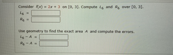 Consider f(x) = 2x + 3 on (0, 3). Compute L6 and Rover (0, 3). L6 = Ro = Use geometry to find the exact area A and compute th