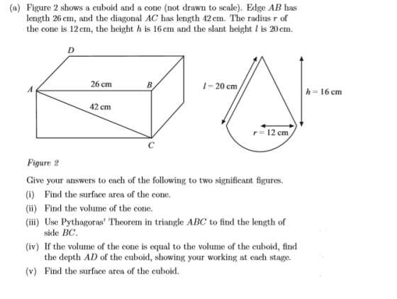 (a) Figure 2 shows a cuboid and a cone (not drawn to scale). Edge AB has length 26 cm, and the diagonal AC has length 42 cm.