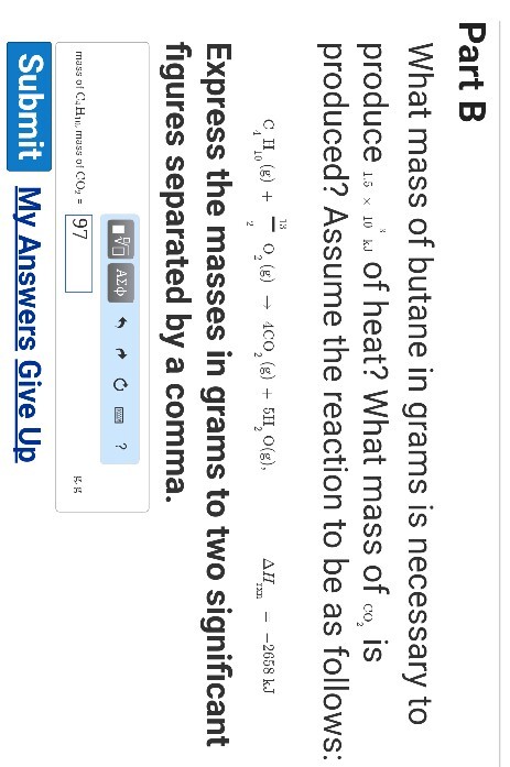 Part B What mass of butane in grams is necessary to produce i、10. k. of heat? What mass of.。. is produced? Assume the reaction to be as follows: 13 Δ11 - -2658 kJ 2658 kJ Express the masses in grams to two significant figures separated by a comma. mass of C4H of CO,- 97 K. K Submit My Answers Give Up