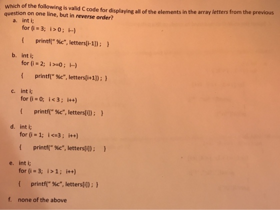 valid C code for displaying all of the elements in the array letters from the previous Which of the following is question on one line, but in reverse order? a. int i; for (i 3; i>0; i-) printf( %c, letters(i-1]); } b. int i; for (i 2; i>o; i--) { printf( %c, letters[i+1)) ; } c. int i; for (i 0; i<3; i++) { printf( %c, letters[i]); } d. int i; for (i 1; i <-3; i++) { printf( %c, letters[i]); } e. int i for (i 3; i>1; i++) { printf( %c, letters[i]); } f. none of the above