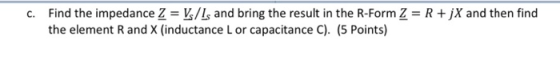 C. Find the impedance Z = V/1s and bring the result in the R-Form Z = R + X and then find the element Rand X (inductance L or
