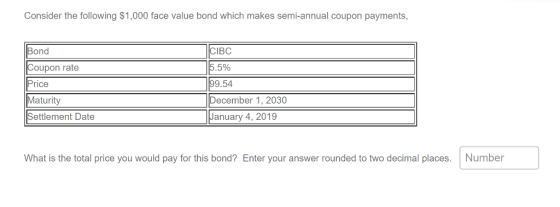 Consider the following $1,000 face value bond which makes semi-annual coupon payments, Bond Coupon rate Price Maturity Settlement Date IBC 5% 9.54 ecember 1, 2030 January 4, 2019 What is the total price you would pay for this bond? Enter your answer rounded to two decimal places. Number
