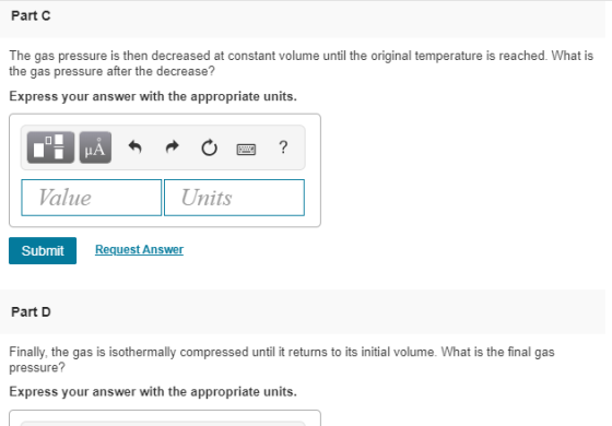 Part c The gas pressure is then decreased at constant volume until the original temperature is the gas pressure after the decrease? reached. What is Express your answer with the appropriate units. Value Units Submit RequestAnswer Part D Finally, the gas is isothermally compressed until it returns to its initial volume. What is the final gas pressure? Express your answer with the appropriate units.