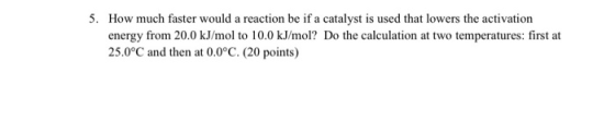 5. How much faster would a reaction be if a catalyst is used that lowers the activation energy from 20.0 kJ/mol to 10.0 kJ/mo