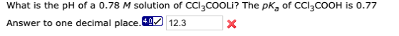 What is the pH of a 0.78 M solution of CCI3COOLI? The pKa of CCI3COOH is 0.77 Answer to one decimal place.40 12.3 X