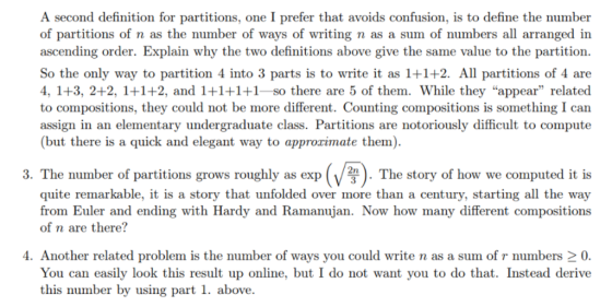 A second definition for partitions, one I prefer that avoids confusion, is to define the number of partitions of n as the number of ways of writing n as a sum of numbers all arranged in ascending order. Explain why the two definitions above give the same value to the partition. So the only way to partition 4 into 3 parts is to write it as 1+1+2. All partitions of 4 are 4, 1+3, 2+2, 1+1+2, and 1+1+1+1- so there are 5 of them. While they appear related to compositions, they could not be more different. Counting compositions is something I can assign in an elementary undergraduate class. Partitions are notoriously difficult to compute (but there is a quick and elegant way to approzimate them). 3. The number of partitions grows roughly as exp The story of how we computed it is quite remarkable, it is a story that unfolded over more than a century, starting all the way from Euler and ending with Hardy and Ramanujan. Now how many different compositions of n are there? 4. Another related problem is the number of ways you could write n as a sum of r numbers 2 0. You can easily look this result up online, but I do not want you to do that. Instead derive this number by using part 1. above.