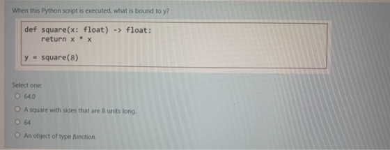 When this Python script is executed, what is bound to y? def square(x: float) -> float: return x * x square(8) Select one: O