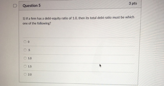 3 pts D Question 5 5) If a firm has a debt-equity ratio of 1.0, then its total debt ratio must be which one of the following? 0 .5 O 1.0 O 1.5 O2.0