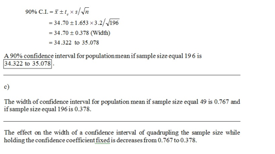 -34.70 t1.653 x3.2//196 -34.70 ± 0 .3 78 (Width) - 34.322 to 35.078 A 90% confidence i 34.322 to 35.078 interval for population mean ifsample size equal 196 is c) The width of confidence interval for population mean if sample size equal 49 is 0.767 and if sample size equal 196 is 0.378. The effect on the width of a confidence interval of quadrupling the sample size while holding the confidence coefficient fixed is decreases from 0.767 to 0.378.
