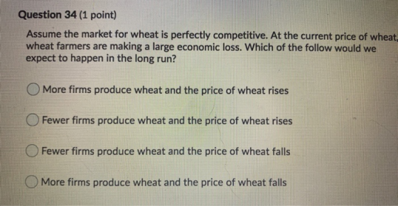 Question 34 (1 point) Assume the market for wheat is perfectly competitive. At the current price of wheat wheat farmers are m