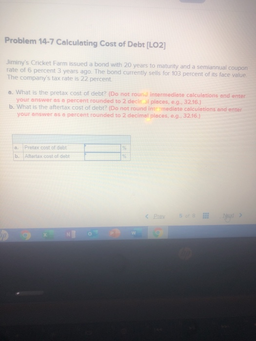 Problem 14-7 Calculating Cost of Debt [LO2] Jiminys Cricket Farm issued a bond with 20 years to maturity and a semiannual co