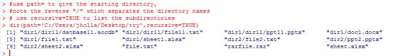 > #use path= to give the starting directory, > #note the reve r 3 e / which 3eparates the directory name 3 > # use recursive-TRUE t list the subdirectories > dir (path-C:/Users/jholla/Desktop/try, recursive TRUE) [11 dirl/dir11/datbase11.accdb dirl/dir11/file11.txt [5] dir1/file1.txt 91 dir2/sheet2.xlsx dirl/sheet1.xlsx file.txt dirl/dir11/ppt11.pptx dir2/file2.txt rarfile.rar dir1/doc1.docx dir2/ppt2.pptx sheet.xlsx