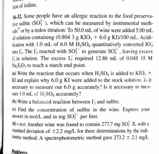 tion of iodine. lo-32. Some people have an allergic reaction to the food preserva- tive sulfite (SO3), which can be measured by instrumental meth ods or by a redox titration: To 50.0 mL of wine were added 5.00 mL of solution containing (0.804 3 g KIO 6.0 g Kl)/100 mL. Acidi fication with 1.0 mL of 6.0 M H2SO4 quantitatively converted IO3 into l 3. The 13 reacted with So to generate SO leaving excess I3 in solution. The excess 13 required 12.86 mL of 0.048 18 M Na S20, to reach a starch end point. (a) Write the reaction that occurs when H2SO4 is added to KIO KI and explain why 6.0 g KI were added to the stock solution. Is it necessary to measure out 6.0 g accurately? Is it necessary to mea- sure 1.0 mL of H2SO4 accurately? b) Write a balanced reaction between 13 and sulfite (c Find the concentration of sulfite in the wine. Express your answer in mol/L and in mg O3 per liter. (d) est. Another wine was found to contain 277.7 mg Soi with a standard deviation of t2.2 mg/L or three determinations by the iodi- metric method. A spectrophotometric method gave 273.2 t 2.1 mg/L Problems