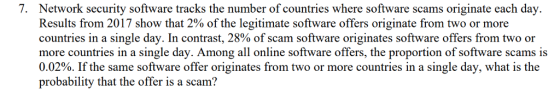 7. Network security software tracks the number of countries where software scams originate each day. Results from 2017 show that 2% of the legitimate software offers originate from two or more countries in a single day. In contrast, 28% of scam software originates software offers from two or more countries in a single day. Among all online software offers, the proportion of software scams is 0.02%. If the same software offer originates from two or more countries in a single day, what is the probability that the offer is a scam?