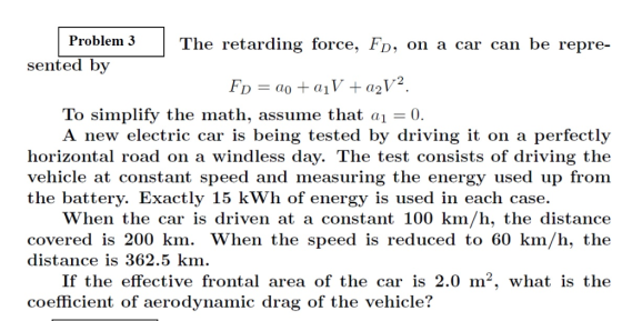Problem 3 The retarding force, FD, on a car can be repre- sented by To simplify the math, assume that ai - 0. A new electric car is being tested by driving it on a perfectly horizontal road on a windless day. The test consists of driving the vehicle at constant speed and measuring the energy used up from the battery. Exactly 15 kWh of energy is used in each case. When the car is driven at a constant 100 km/h, the distance covered is 200 km. When the speed is reduced to 60 km/h, the distance is 362.5 km. If the effective frontal area of the car is 2.0 m2, what is the coefficient of aerodynamic drag of the vehicle vehicle?