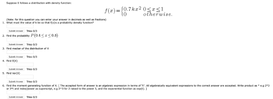 Suppose X follows a distribution with density function: f(x)-10.7kz2 031 otherwise (Note: for this question you can enter your answer in decimals as well as fractions) 1. What must the value of k be so that f(x)is a probability density function? Submit Answer Tries 0/3 2. Find the probability P(0.40.8) Submit Answer Tries 0/3 . Find median of the distribution of X Submit Answer Tries 0/3 4. Find E(Xx) Submit Answer Tries 0/3 5. Find Var(x) Submit Answer Tries 0/3 6. Find the moment generating function of X. [ The accepted form of answer is an algebraic expression in terms of t. All algebraically equivalent expressions to the correct answer are accepted. Write product as e.g 2*3 or 3*t and index/power as superscript, e.g 2 3 for 2 raised to the power 3, and the exponeafntion as exp(t). Submit Answer Tries 0/3