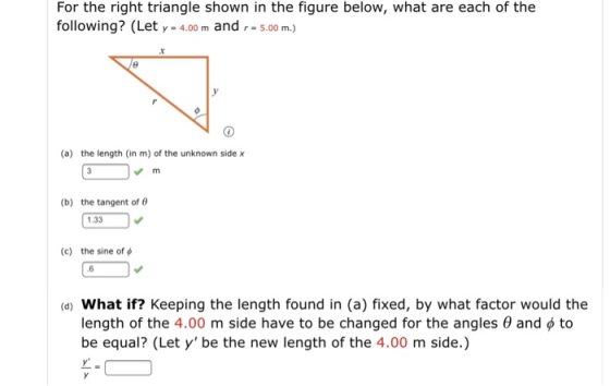 For the right triangle shown in the figure below, what are each of the following? (Let y-4.00 m and r#5.00 m.) (a) the length (in m) of the unknown side x (b) the tangent of 1.33 (c) the sine of ф 6 (d) What if? Keeping the length found in (a) fixed, by what factor would the length of the 4.00 m side have to be changed for the angles be equal? (Let y be the new length of the 4.00 m side.) and ф to
