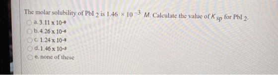 The molar solubility of PbI 2 is 1.46 x 10-3 M. Calculate the value of K sp for PbI 2. a. 3.11 x 10-9 b.4.26 x 10-6 C. 1.24 x