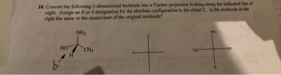 10. Convert the following 3-dimensional molecule into a Fischer projection looking along the indicated line of sight. Assign