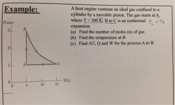 Example: A heat engine contains an ideal gas confined to a cylinder by a movable piston. The gas starts at A, where T-300K B to C is an isothermal T expansion. (a) Find the number of moles (n) of gas (b) Find the temperature at B (c) Find AU, Q and W for the process A to B P(atm) WL) 15 10