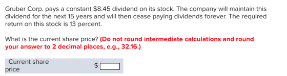 Gruber Corp. pays a constant $8.45 dividend on its stock. The company will maintain this dividend for the next 15 years and will then cease paying dividends forever. The required return on this stock is 13 percent. What is the current share price? (Do not round intermediate calculations and round your answer to 2 decimal places, e.g., 32.16.) Current share price