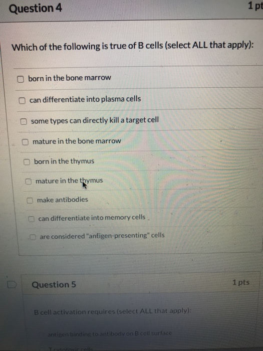 Question 4 1 pt Which of the following is true of B cells (select ALL that apply): born in the bone marrow O can differentiat