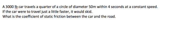 A 3000 lb car travels a quarter of a circle of diameter 50m within 4 seconds at a constant speed. If the car were to travel just a little faster, it would skid. What is the coefficient of static friction between the car and the road