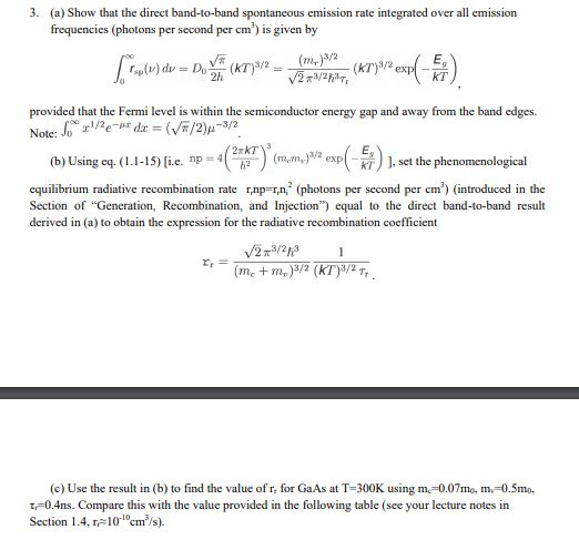 3. (a) Show that the direct band-to-band spontaneous emission rate integrated over all emission frequencies (photons per second per cm is given by provided that the Fermi level is within the semiconductor energy gap and away from the band edges. (b) Usingcq. (11-15)[i.e. np= 4(2xKT)3(mem)3/2 e p(듭) ], set the phenomenological equilibrium radiative recombination rate np n (photons per second per cm) (introduced in the Section of Generation, Recombination, and Injection equal to the direct band-to-band result derived in (a) to obtain the expression for the radiative recombination coefficient (c) Use the result in (b) to find the value ofr, for GaAs at T-300K using m. 0.07mo, m, 0.5mo, t-0.4ns. Compare this with the value provided in the following table (see your lecture notes in Section 1.4, rel0em/s).