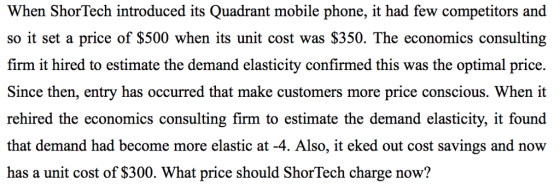 When ShorTech introduced its Quadrant mobile phone, it had few competitors and so it set a price of $500 when its unit cost was $350. The economics consulting firm it hired to estimate the demand elasticity confirmed this was the optimal price. Since then, entry has occurred that make customers more price conscious. When it rehired the economics consulting firm to estimate the demand elasticity, it found that demand had become more elastic at -4. Also, it eked out cost savings and now has a unit cost of $300. What price should ShorTech charge now?