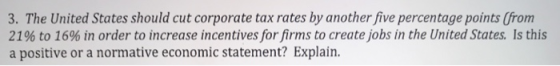 3. The United States should cut corporate tax rates by another five percentage points (from 21% to 16% in order to increase incentives for firms to create jobs in the United States. Is this a positive or a normative economic statement? Explain.