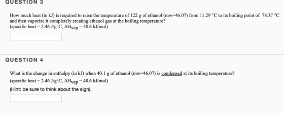 QUESTION 3 How much heat (in kJ) is required to raise the temperature of 122 g of ethanol (mw 46.07) from 11.29 °C to its boi