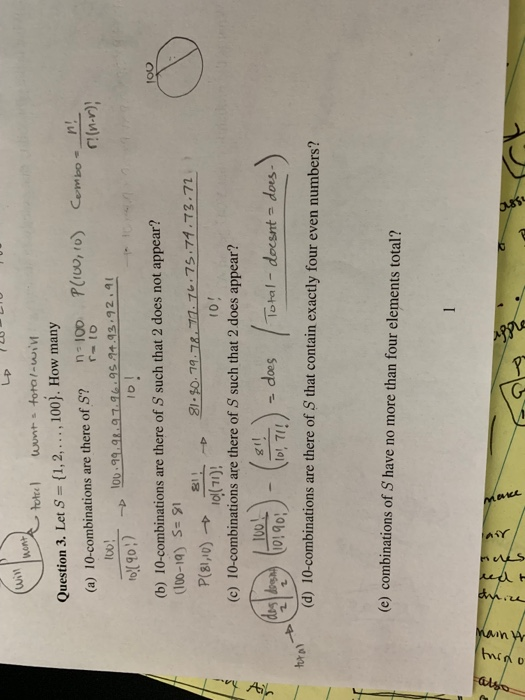 Lp 721 Win Question 3. Let S (1,2,... , 100). How many (a) 10-combinations are there of S? 100 P(IU, ro Cembo! Io0! r(n-r)| ID I (b) 10-combinations are there of S such that 2 does not appear? (100-1q) S=91 (c) 10-combinations are there of S such that 2 does appear? 00190 10-combinations are there of S that contain exactly four even numbers? lotal - o !does tur (d) (e) combinations of S have no more than four elements total?