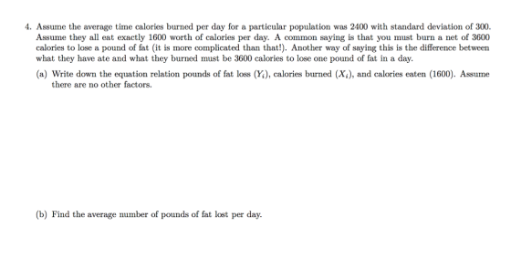 4. Assume the average time calories burned per day for a particular population was 2400 with standard deviation of 300 Assume they all eat exactly 1600 worth of calories per day. A common saying is that you must burn a net of 3600 calories to lose a pound of fat (it is more complicated than that!). Another way of saying this is the difference between what they have ate and what they burned must be 3600 calories to lose one pound of fat in a day. (a) Write down the equation relation pounds of fat loss (Y), calories burned (Xi), and calories eaten (1600). Assume there are no other factors. (b) Find the average number of pounds of fat lost per day.
