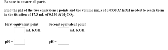 Be sure to answer all parts Find the pH of the two equivalence points and the volume (mL) of 0.0538 M KOH needed to reach them in the titration of 17.3 mL of 0.130 MH2CO3. First equivalent point Second equivalent point mL KOH mL KOH pH