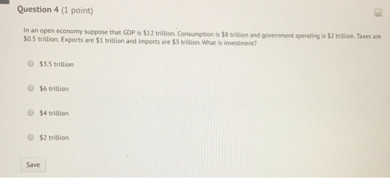 Question 4 (1 point) In an open economy suppose that GDP is $12 trillion. Consumption is $8 trillion and government spending
