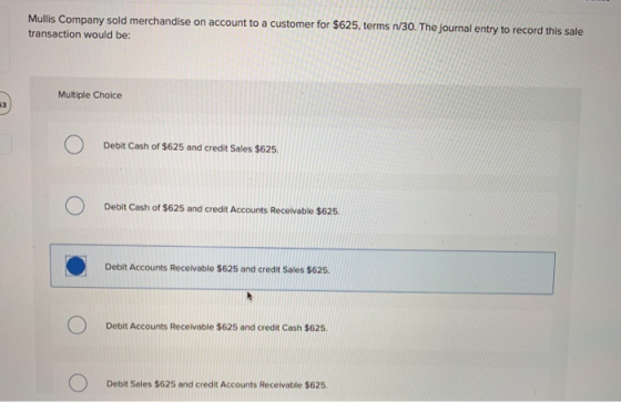 Mullis Company sold merchandise on account to a customer for $625, terms n/30. The journal entry to record this sale transact