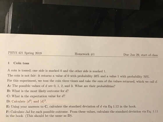 PHYS 421 Spring 2019 Homework #1 Due Jan 29, start of class 1 Coin toss A coin is tossed; one side is marked 0 and the other side is marked 1. The coin is not fair: it returns a value of 0 with probability 30% and a value l with probability 70%. For this experiment, we toss the coin three times and take the sum of the values returned, which we call d A: The possible values of d are 0, 1, 2, and 3. What are their probabilities? B: What is the most likely outcome for d? C: What is the expectation value for d? D: Calculate (d2) and (d2 E: Using your answers to C, calculate the standard deviation of d via Eq 1.12 in the book. F: Calculate Δd for each possible outcome. From these values, calculate the standard deviation via Eq 1.11 in the book. (This should be the same as D).