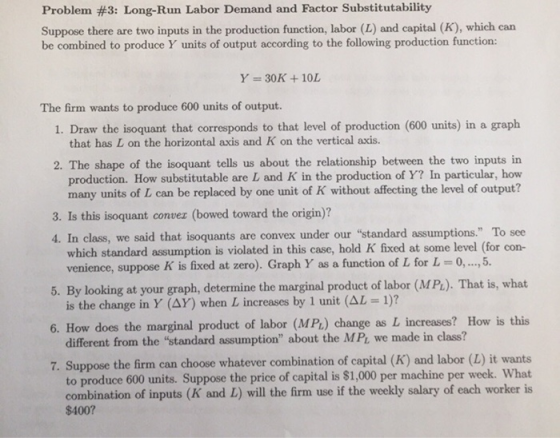 Problem #3: Long-Run Labor Demand and Factor Substitutability Suppose there are two inputs in the production function, labor (L) and capital (K), which carn be combined to produce Y units of output according to the following production function: Y = 30K + 10L The firm wants to produce 600 units of output. 1. Draw the isoquant that corresponds to that level of production (600 units) in a graph that has L on the horizontal axis and K on the vertical axis. 2. The shape of the isoquant tells us about the relationship between the two inputs in production. How substitutable are L and K in the production of Y? In particular, how many units of L can be replaced by one unit of K without affecting the level of output? 3. Is this isoquant conver (bowed toward the origin)? 4. In class, we said that isoquants are convex under our standard assumptions. To see which standard assumption is violated in this case, hold K fixed at some level (for con- venience, suppose K is fixed at zero). Graph Y as a function of L for L 0, , 5. . That is, what 6. How does the marginal product of labor (MPL) change as L increases? How is this 7. Suppose the firm can choose whatever combination of capital (K) and labor (L) it wants By looking at your graph, determine the marginal product of labor (MPL) is the change in Y (AY) when L increases by 1 unit (AL 1)? 5. different from the standard assumption about the MPt we made in class? to produce 600 units. Suppose the price of capital is $1,000 per machine per week. What combination of inputs (K and L) will the firm use if the weekly salary of each worker is $400?