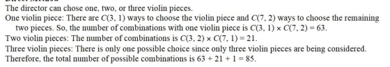 The director can chose one, two, or three violin pieces. One violin piece: There are C(3, 1) ways to choose the violin piece and C(7, 2) ways to choose the remaining two pieces. So, the number of combinations with one violin piece is C(3, 1) x C(7, 2) 63. Two violin pieces: The number of combinations is C(3, 2) x C(7, 1) 21 Three violin pieces: There is only one possible choice since only three violin pieces are being considered. Therefore, the total number of possible combinations is 63211 85.