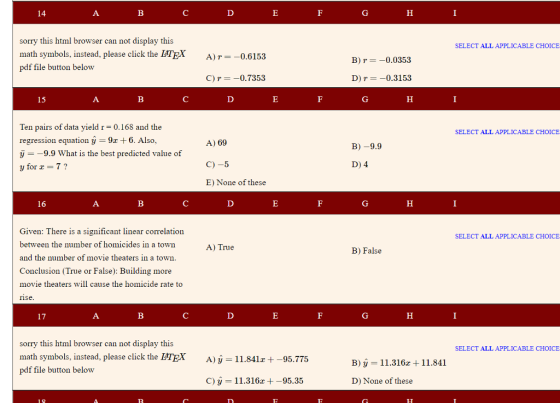 sorry this html browser can not display this SELECT ALL APPLICABLE CHOICE math symbols, instead, please click the LHTEX pdf file button below A)0.6153 B) r =-0.0353 C) r-0.7353 D) r--0.3153 Ten pairs of data yield r = 0.168 and the regression equation y 9x + 6, Also, у--9.9 What is the best predicted value of y for 7? SELECT ALL APPLICABLE CHOICE A) 69 C)-5 E) None of these B)-9.9 D) 4 Given: There is a significant linear correlation between the number of homicides in a town and the number of movie theaters in a town. Conclusion (True or False): Building more movie theaters will cause the homicide rate to rise SELECT ALL APPLICABLE CHOICE A) True B) False sorry this html browser can not display this SELECT ALL APPLICABLE CHOICE math symbols, instead, please click the MEX pdf file button belovw A) у-11.841z +-95.775 B) ý 11.316x +11.841 C) у 11.316z +-95.35 D) None of these