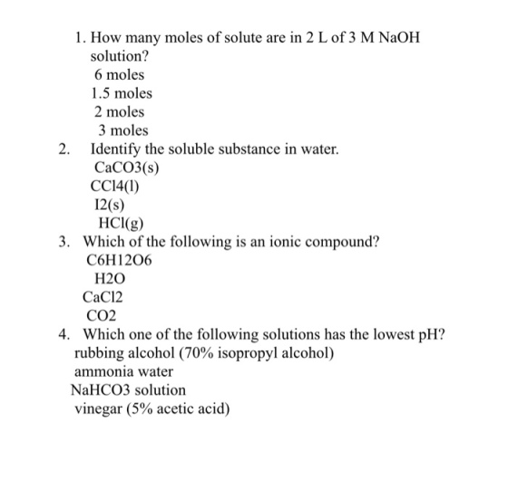 1. How many moles of solute are in 2 L of 3 M NaOH solution? 6 moles 1.5 moles 2 moles 3 moles Identify the soluble substance in water. 2. CaCO3(s) CCI4(I) 12(s) HCI(g) 3. Which of the following is an ionic compound? C6H12O6 H20 CaC12 CO2 Which one of the following solutions has the lowest pH? 4. rubbing alcohol (70% isopropyl alcohol) ammonia water NaHCO3 solutioin vinegar (5% acetic acid)