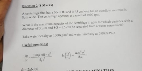 Question 2 (8 Marks) A centrifuge that has a 60em ID and is 45 cm long has an overflow weir that is Sem wide. The centrifuge