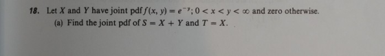 18. LetX and Y have joint pdf/(x, y) = eッ. 0 < x < y < oo and zero otherwise. (a) Find the joint pdf of S = X + Y and T-X.