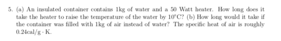5. (a) An insulated container contains 1kg of water and a 50 Watt heater. How long does it take the heater to raise the tempe