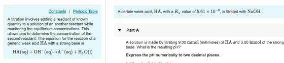 Constants Periodic Table A certain weak acid, HA, with a Ka value of 5.61 x 10-6, is titrated with NaOH A titration involves adding a reactant of known quantity to a solution of an another reactant while monitoring the equilibrium concentrations. This allows one to determine the concentration of the second reactant. The equation for the reaction of a generic weak acid HA with a strong base is Part A A solution is made by titrating 9.00 mmol (millimoles) of HA and 3.00 mmol of the strong base. What is the resulting pH? Express the pH numerically to two decimal places HA(aq) +OH (aq)-A (aq) H20(1)