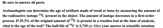 Be sure to answer all parts. Archaeologists can determine the age of artifacts made of wood or bone by measuring the amount o
