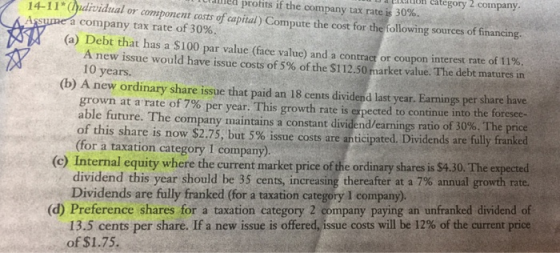 elation ategory 2 company capial) Compute the cost for the following sources of financing. (a) Debt that has a $100 par value (face value) and a contractor coupon interest rate of 11% retained prohts if the company tax rates 30%. 14-1(dividual or component costs of ssume a company tax rate of 30%. A new issue would have issue costs of 5% of the $112.50 market value. The debt matures in 10 years (b) A new ordinary share issue that paid an 18 cents dividend last year. Eanings per share have grown at a rate of 7% per year. This growth rate is expected to continue into the foresee- able future The company maintains a constant dividend earnings ratio of 30%, The pnce of this share is now $2.75, but 5% issue costs are anticipated. Dividends are fully franked (for a taxation category I company). (c) Internal equity where the current market price of the ordinary shares is $4.30. The expected dividend this year should be 35 cents, increasing thereafter at a 7% annual growth rate. Dividends are fully franked (for a taxation category I company) 13.5 cents per share. If a new issue is offered,issue costs will be 12% of the current price of $1.75. (d) Preference shares for a taxation category 2 company paying an unfranked dividend of