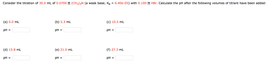 Consider the titration of 30.0 mL of 0.0700 M (CH3)3N (a weak base; Kb = 6.400-05) with 0.100 M HBr. Calculate the pH after t